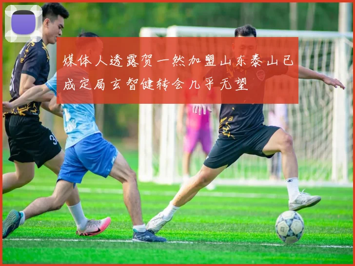 媒体人透露贺一然加盟山东泰山已成定局玄智健转会几乎无望