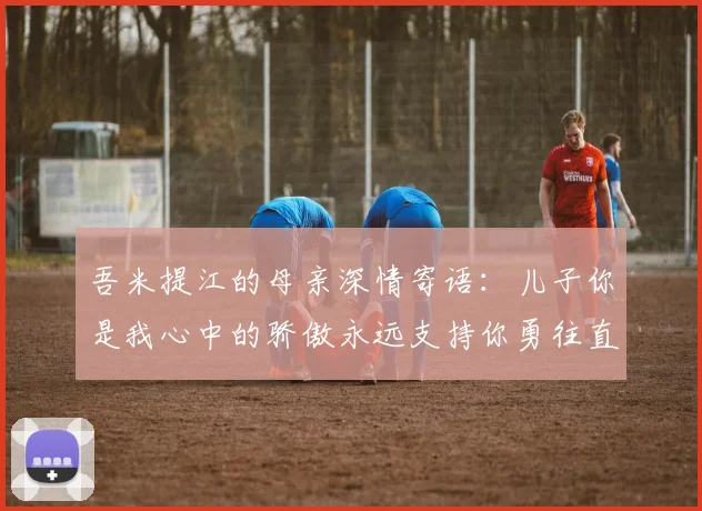 吾米提江的母亲深情寄语：儿子你是我心中的骄傲永远支持你勇往直前！