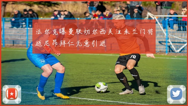 法尔克曝曼联切尔西关注米兰门将迈尼昂拜仁无意引进