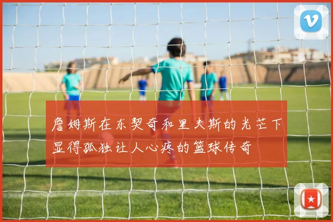 詹姆斯在东契奇和里夫斯的光芒下显得孤独让人心疼的篮球传奇