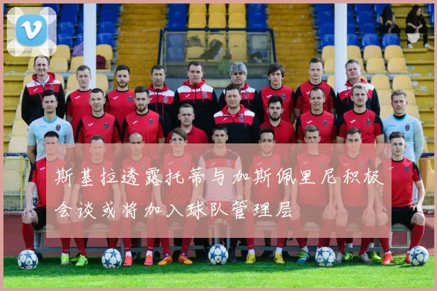 斯基拉透露托蒂与加斯佩里尼积极会谈或将加入球队管理层