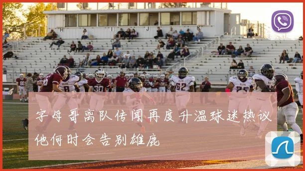 字母哥离队传闻再度升温球迷热议他何时会告别雄鹿