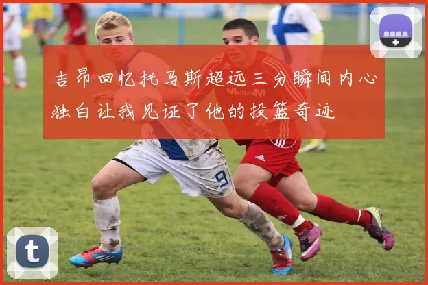 吉昂回忆托马斯超远三分瞬间内心独白让我见证了他的投篮奇迹