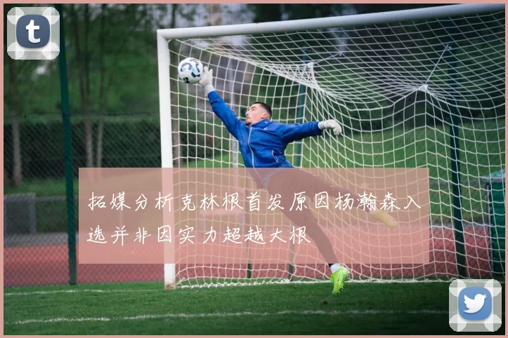 拓媒分析克林根首发原因杨瀚森入选并非因实力超越大根