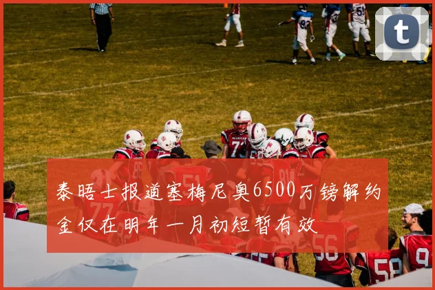 泰晤士报道塞梅尼奥6500万镑解约金仅在明年一月初短暂有效