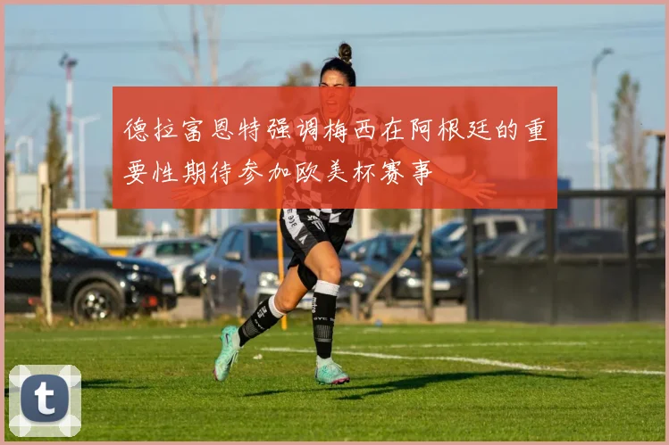 德拉富恩特强调梅西在阿根廷的重要性期待参加欧美杯赛事