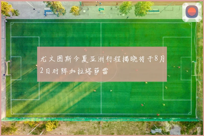 尤文图斯今夏亚洲行程揭晓将于8月2日对阵加拉塔萨雷