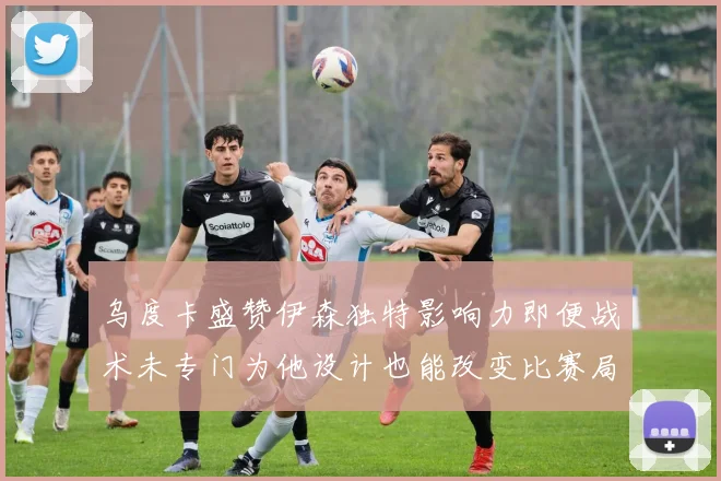 乌度卡盛赞伊森独特影响力即便战术未专门为他设计也能改变比赛局势