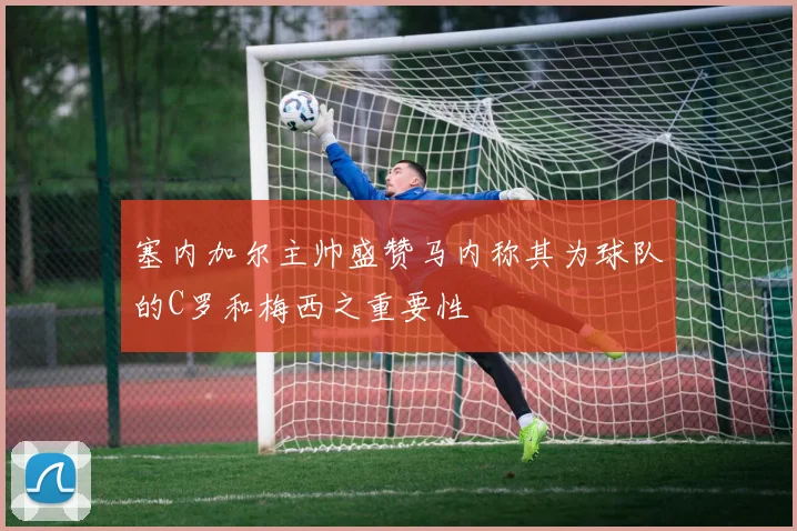 塞内加尔主帅盛赞马内称其为球队的C罗和梅西之重要性