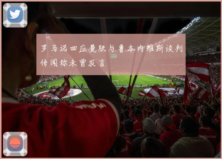 罗马诺回应曼联与鲁本内维斯谈判传闻称未曾发言
