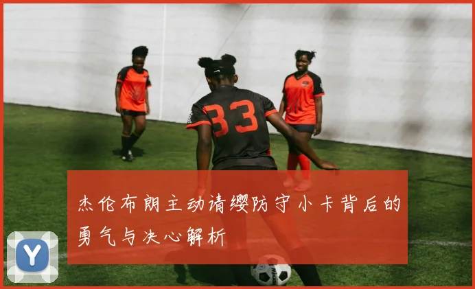 杰伦布朗主动请缨防守小卡背后的勇气与决心解析