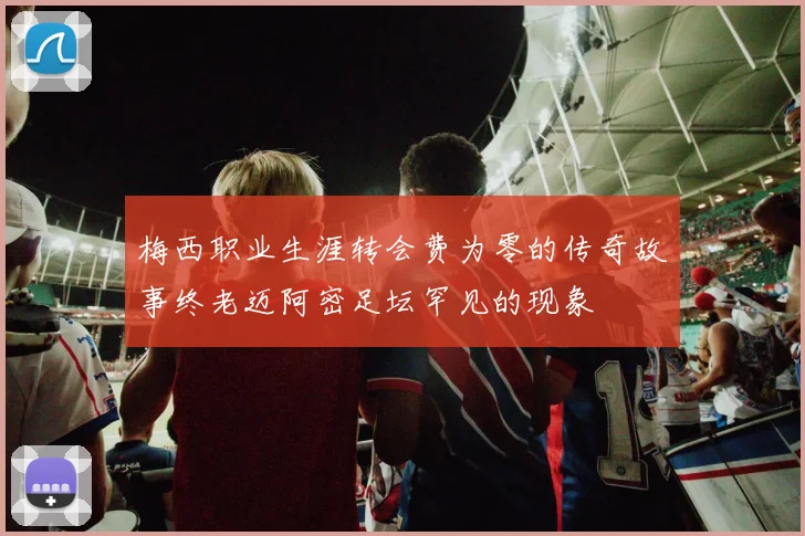 梅西职业生涯转会费为零的传奇故事终老迈阿密足坛罕见的现象