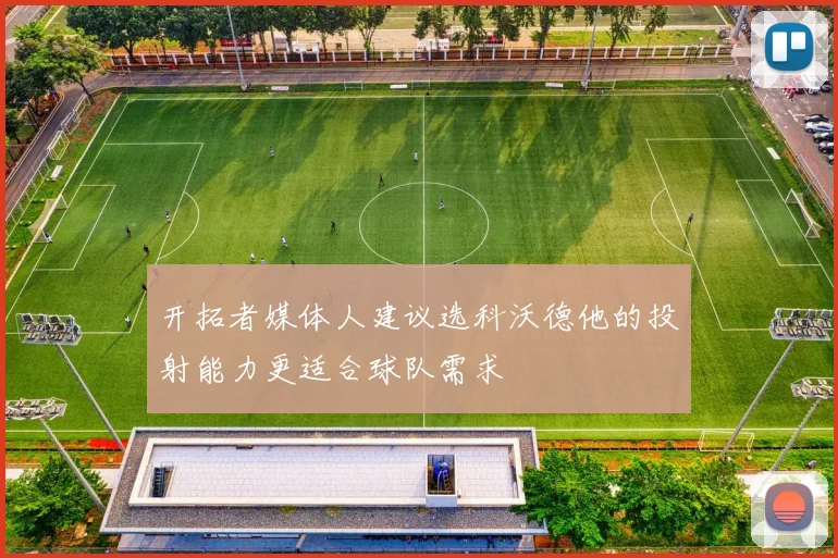 开拓者媒体人建议选科沃德他的投射能力更适合球队需求