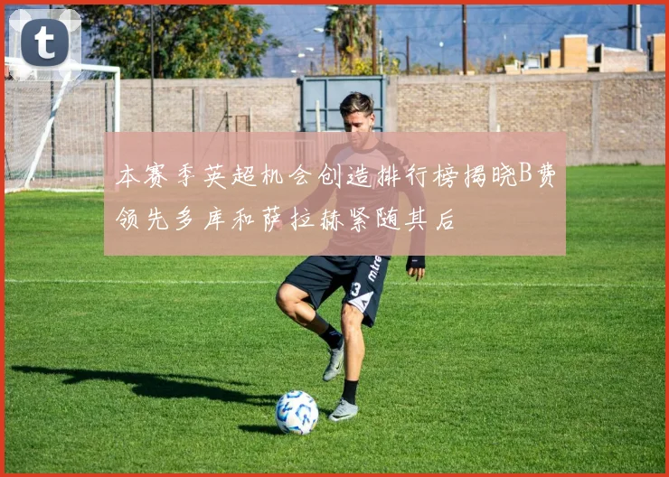 本赛季英超机会创造排行榜揭晓B费领先多库和萨拉赫紧随其后