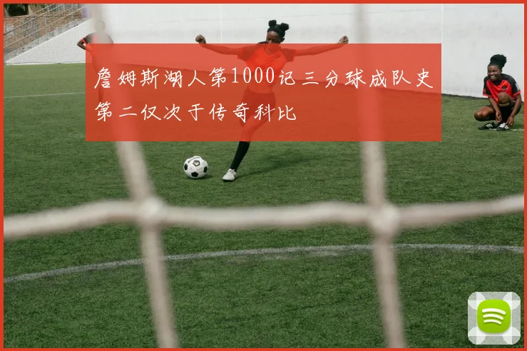 詹姆斯湖人第1000记三分球成队史第二仅次于传奇科比
