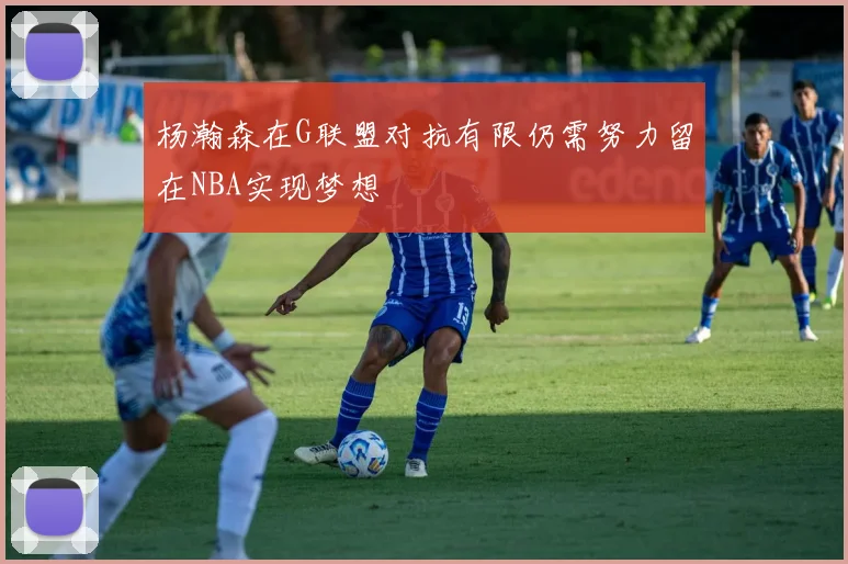 杨瀚森在G联盟对抗有限仍需努力留在NBA实现梦想