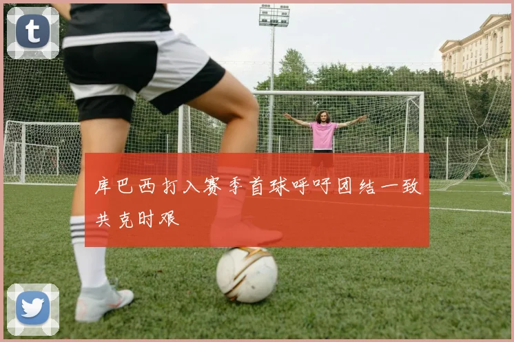 库巴西打入赛季首球呼吁团结一致共克时艰