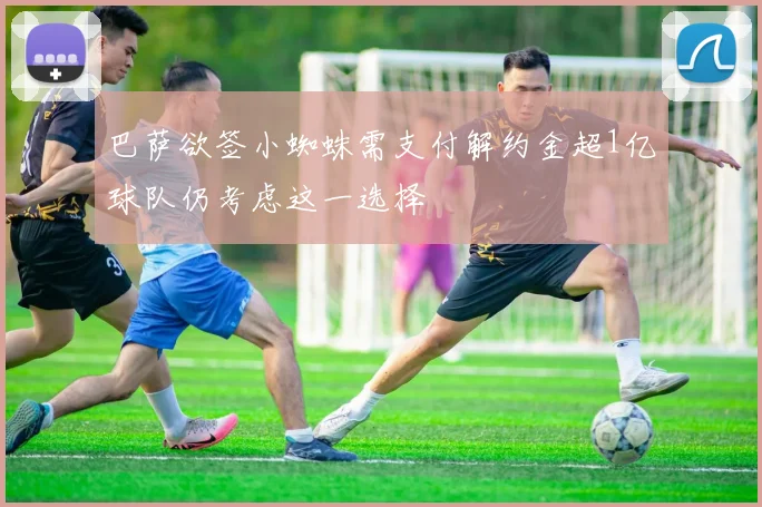 巴萨欲签小蜘蛛需支付解约金超1亿球队仍考虑这一选择
