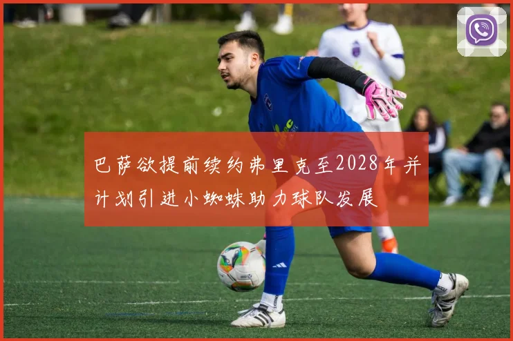 巴萨欲提前续约弗里克至2028年并计划引进小蜘蛛助力球队发展